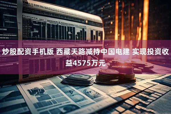 炒股配资手机版 西藏天路减持中国电建 实现投资收益4575万元