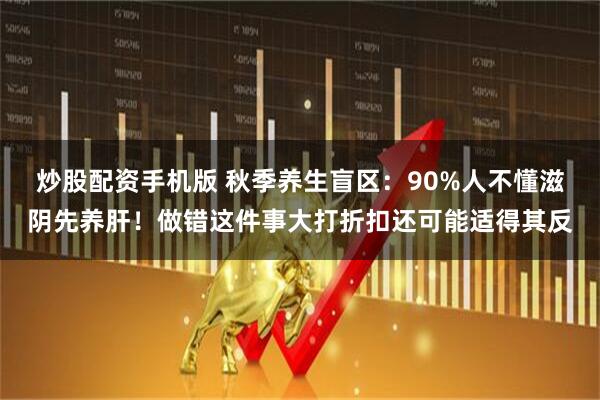 炒股配资手机版 秋季养生盲区：90%人不懂滋阴先养肝！做错这件事大打折扣还可能适得其反