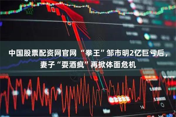 中国股票配资网官网 “拳王”邹市明2亿巨亏后，妻子“耍酒疯”再掀体面危机