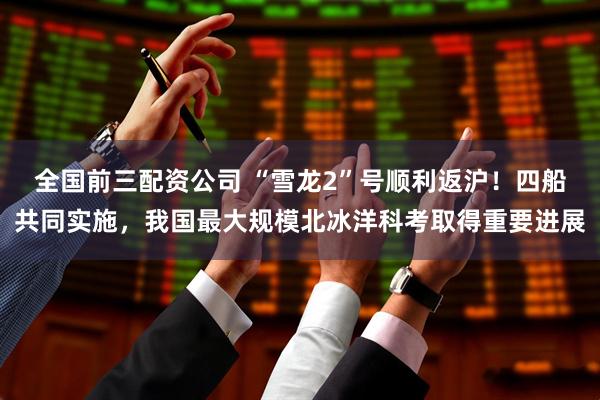 全国前三配资公司 “雪龙2”号顺利返沪！四船共同实施，我国最大规模北冰洋科考取得重要进展