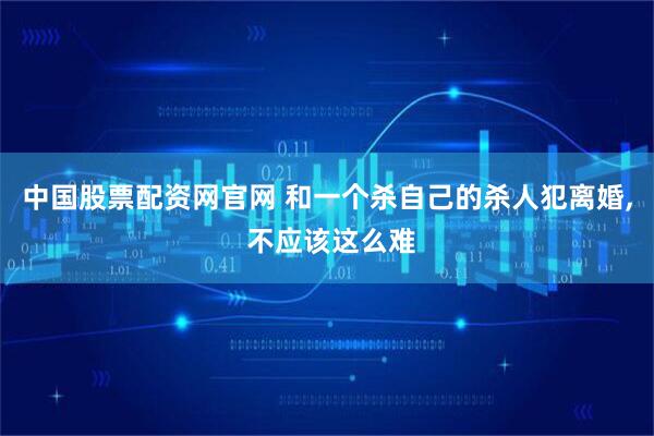 中国股票配资网官网 和一个杀自己的杀人犯离婚, 不应该这么难