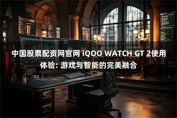 中国股票配资网官网 iQOO WATCH GT 2使用体验: 游戏与智能的完美融合