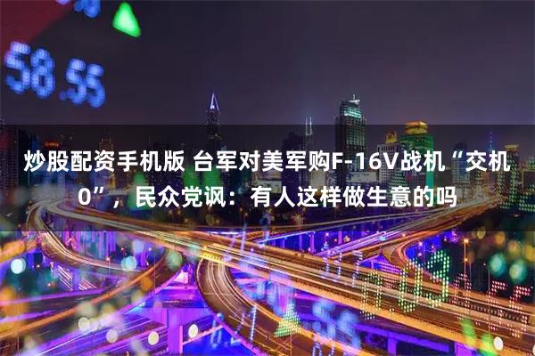 炒股配资手机版 台军对美军购F-16V战机“交机0”，民众党讽：有人这样做生意的吗