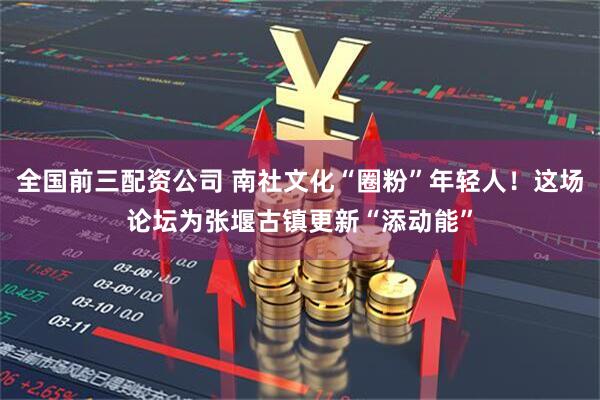 全国前三配资公司 南社文化“圈粉”年轻人！这场论坛为张堰古镇更新“添动能”