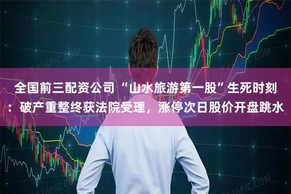 全国前三配资公司 “山水旅游第一股”生死时刻：破产重整终获法院受理，涨停次日股价开盘跳水