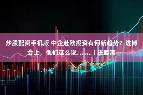 炒股配资手机版 中企赴欧投资有何新趋势？进博会上，他们这么说……丨进距离