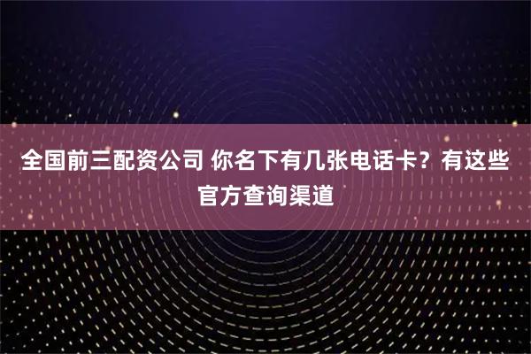 全国前三配资公司 你名下有几张电话卡？有这些官方查询渠道