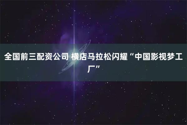 全国前三配资公司 横店马拉松闪耀“中国影视梦工厂”