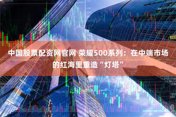 中国股票配资网官网 荣耀500系列：在中端市场的红海里重造“灯塔”