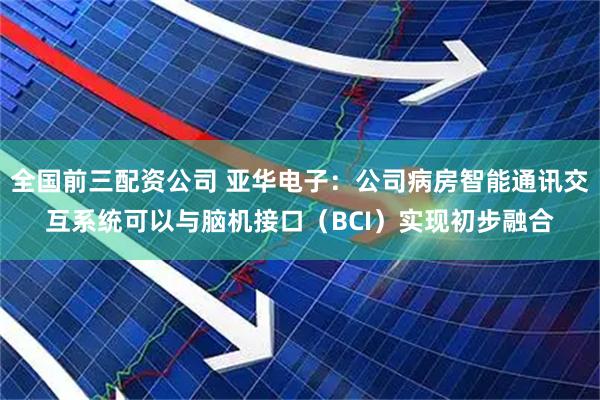 全国前三配资公司 亚华电子：公司病房智能通讯交互系统可以与脑机接口（BCI）实现初步融合