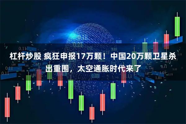 杠杆炒股 疯狂申报17万颗！中国20万颗卫星杀出重围，太空通胀时代来了