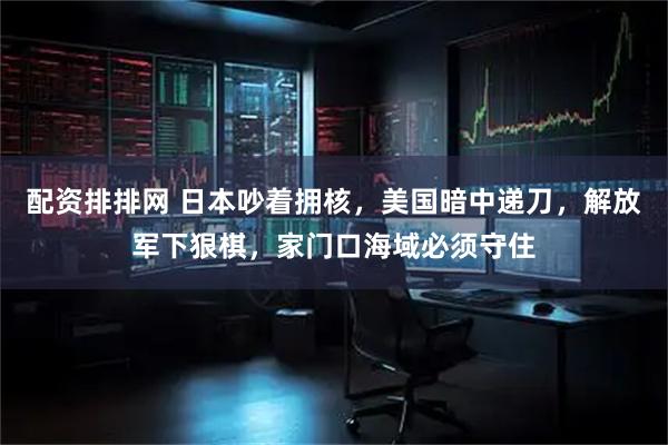 配资排排网 日本吵着拥核，美国暗中递刀，解放军下狠棋，家门口海域必须守住