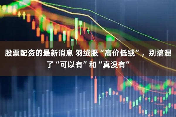 股票配资的最新消息 羽绒服“高价低绒”，别搞混了“可以有”和“真没有”