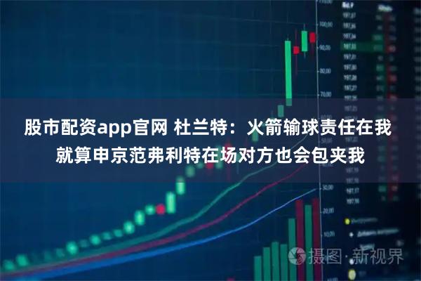 股市配资app官网 杜兰特：火箭输球责任在我 就算申京范弗利特在场对方也会包夹我