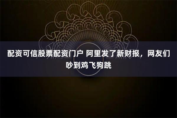 配资可信股票配资门户 阿里发了新财报，网友们吵到鸡飞狗跳